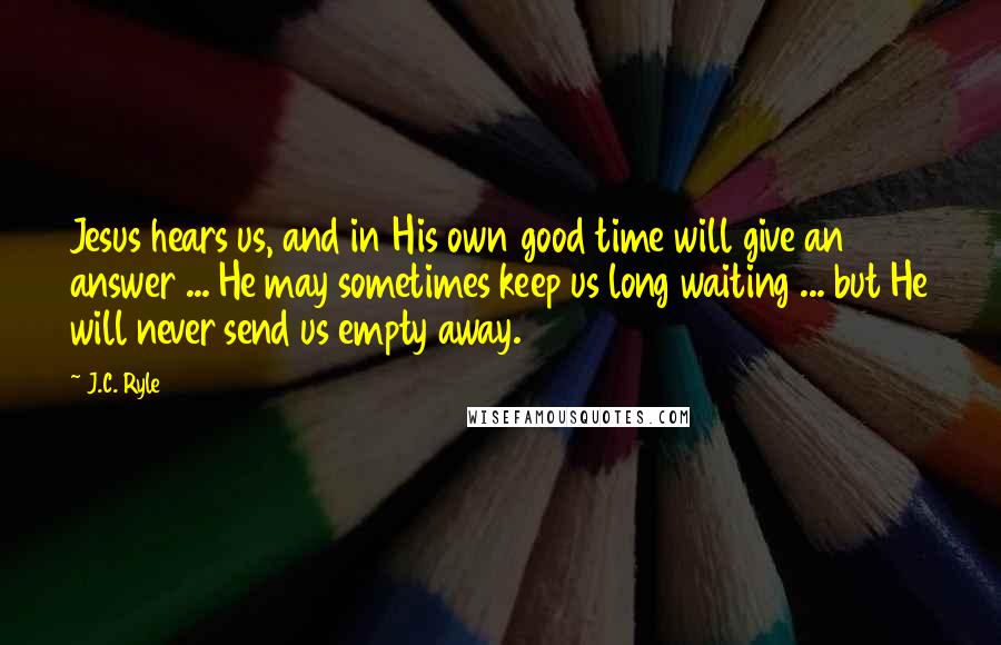 J.C. Ryle Quotes: Jesus hears us, and in His own good time will give an answer ... He may sometimes keep us long waiting ... but He will never send us empty away.