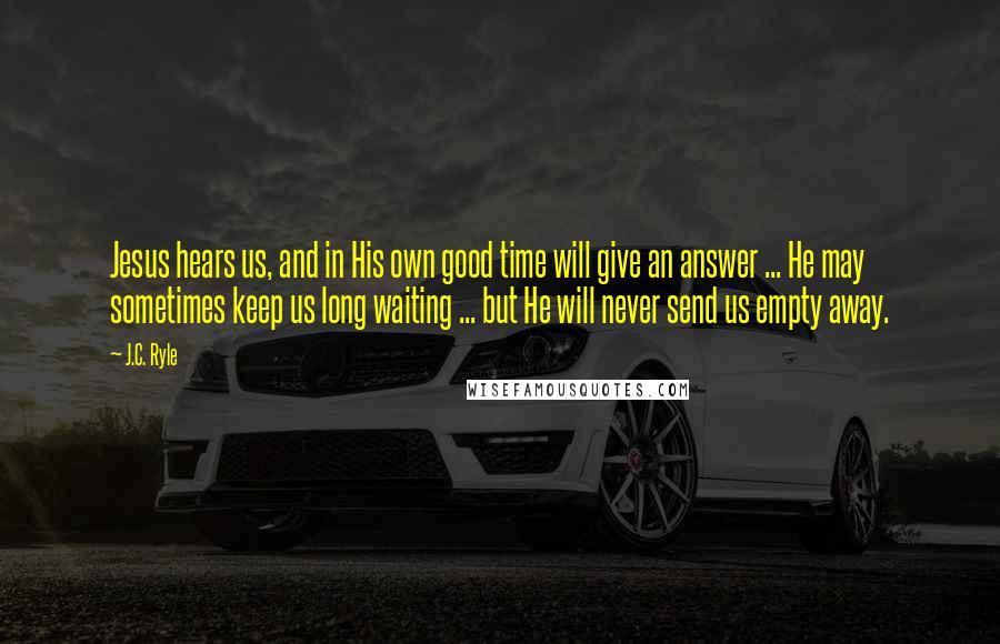 J.C. Ryle Quotes: Jesus hears us, and in His own good time will give an answer ... He may sometimes keep us long waiting ... but He will never send us empty away.