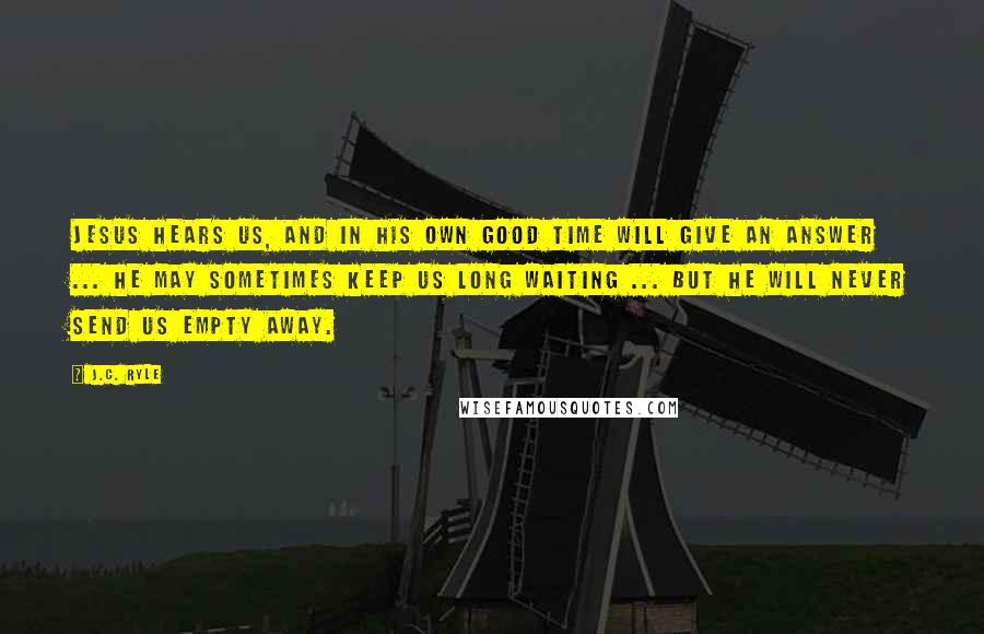 J.C. Ryle Quotes: Jesus hears us, and in His own good time will give an answer ... He may sometimes keep us long waiting ... but He will never send us empty away.