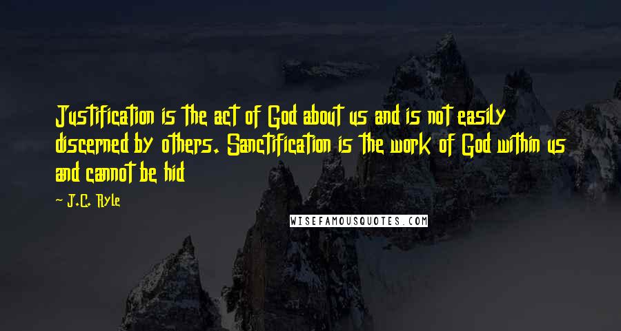 J.C. Ryle Quotes: Justification is the act of God about us and is not easily discerned by others. Sanctification is the work of God within us and cannot be hid