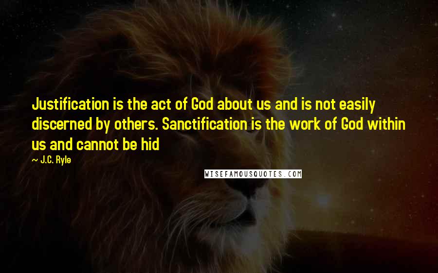 J.C. Ryle Quotes: Justification is the act of God about us and is not easily discerned by others. Sanctification is the work of God within us and cannot be hid