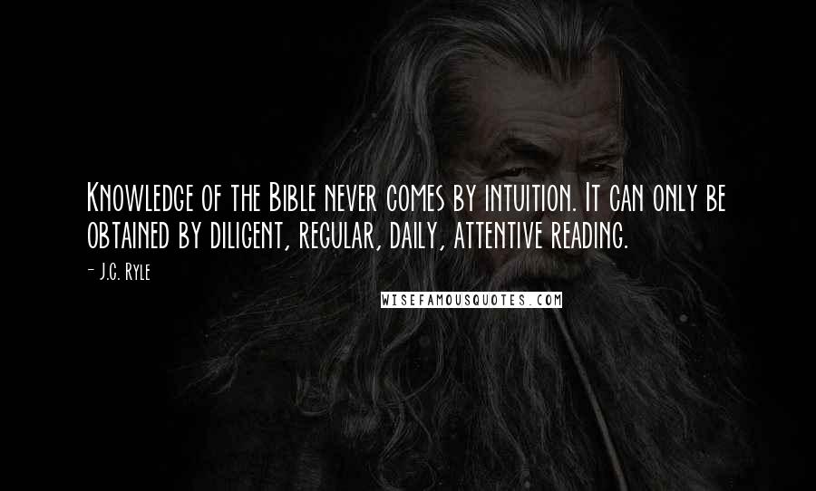 J.C. Ryle Quotes: Knowledge of the Bible never comes by intuition. It can only be obtained by diligent, regular, daily, attentive reading.