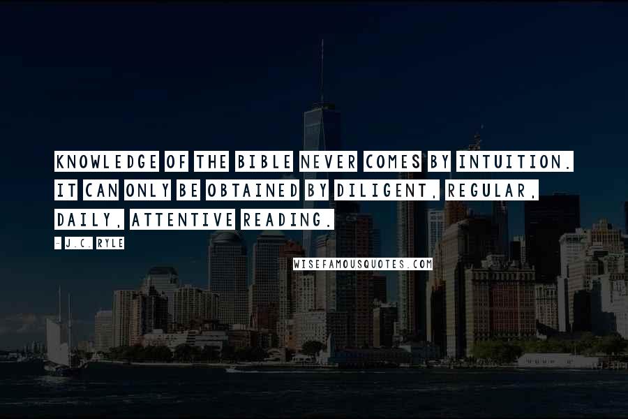 J.C. Ryle Quotes: Knowledge of the Bible never comes by intuition. It can only be obtained by diligent, regular, daily, attentive reading.