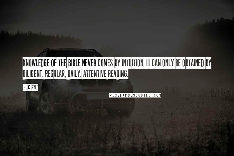 J.C. Ryle Quotes: Knowledge of the Bible never comes by intuition. It can only be obtained by diligent, regular, daily, attentive reading.