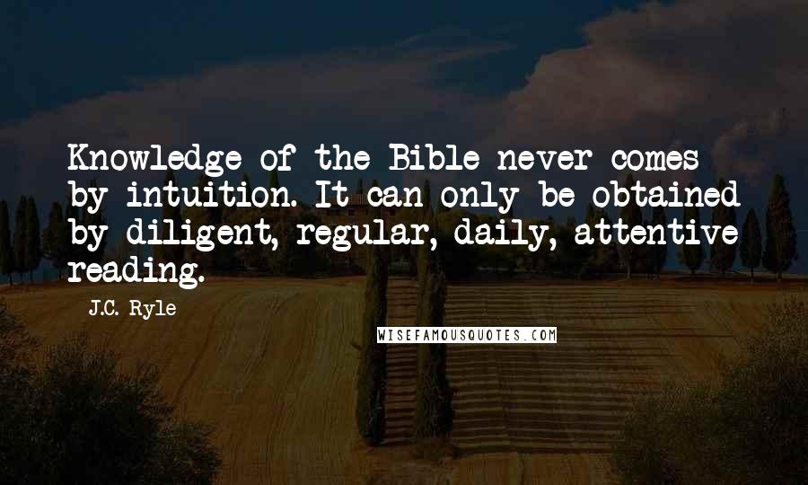 J.C. Ryle Quotes: Knowledge of the Bible never comes by intuition. It can only be obtained by diligent, regular, daily, attentive reading.