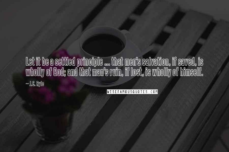 J.C. Ryle Quotes: Let it be a settled principle ... that men's salvation, if saved, is wholly of God; and that man's ruin, if lost, is wholly of himself.