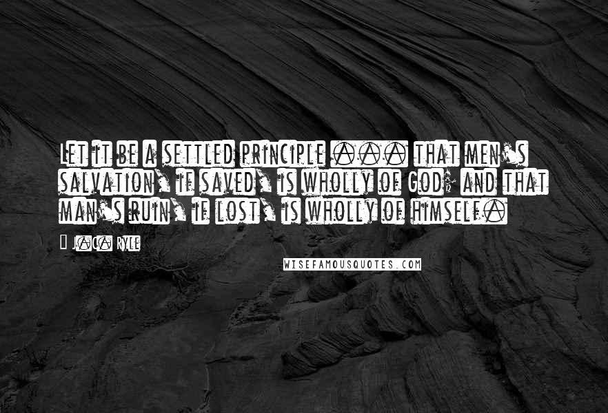 J.C. Ryle Quotes: Let it be a settled principle ... that men's salvation, if saved, is wholly of God; and that man's ruin, if lost, is wholly of himself.