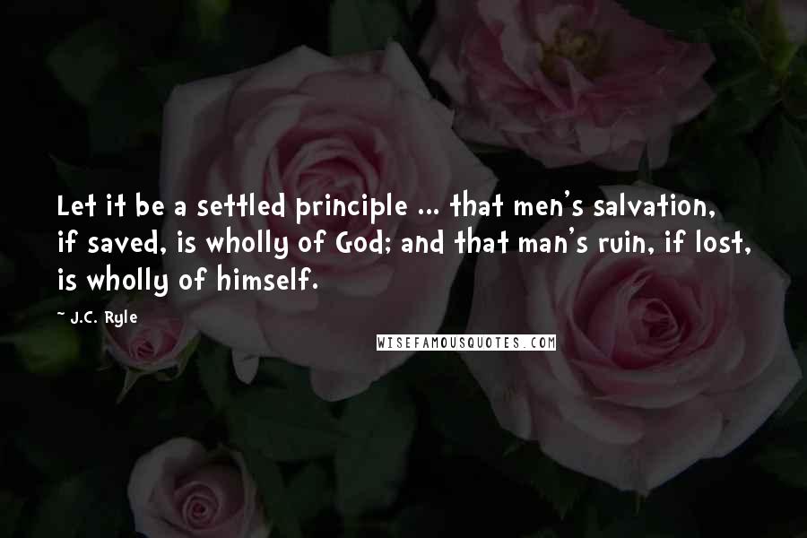 J.C. Ryle Quotes: Let it be a settled principle ... that men's salvation, if saved, is wholly of God; and that man's ruin, if lost, is wholly of himself.