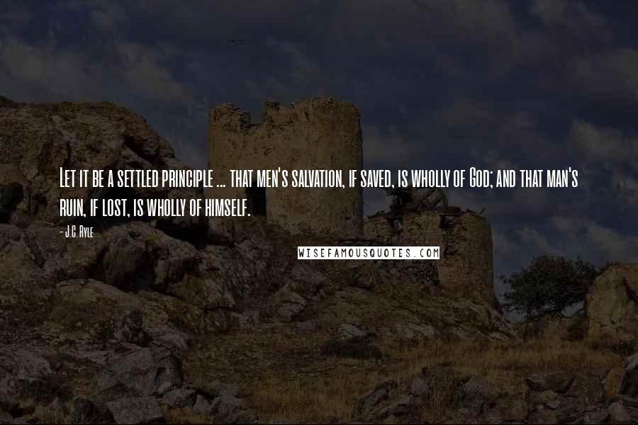 J.C. Ryle Quotes: Let it be a settled principle ... that men's salvation, if saved, is wholly of God; and that man's ruin, if lost, is wholly of himself.