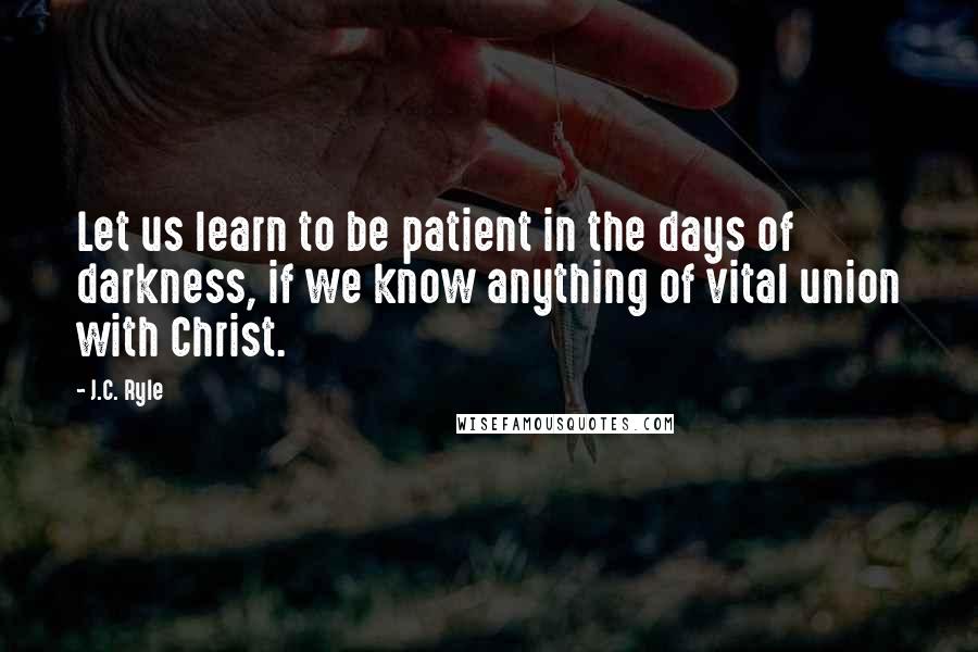 J.C. Ryle Quotes: Let us learn to be patient in the days of darkness, if we know anything of vital union with Christ.