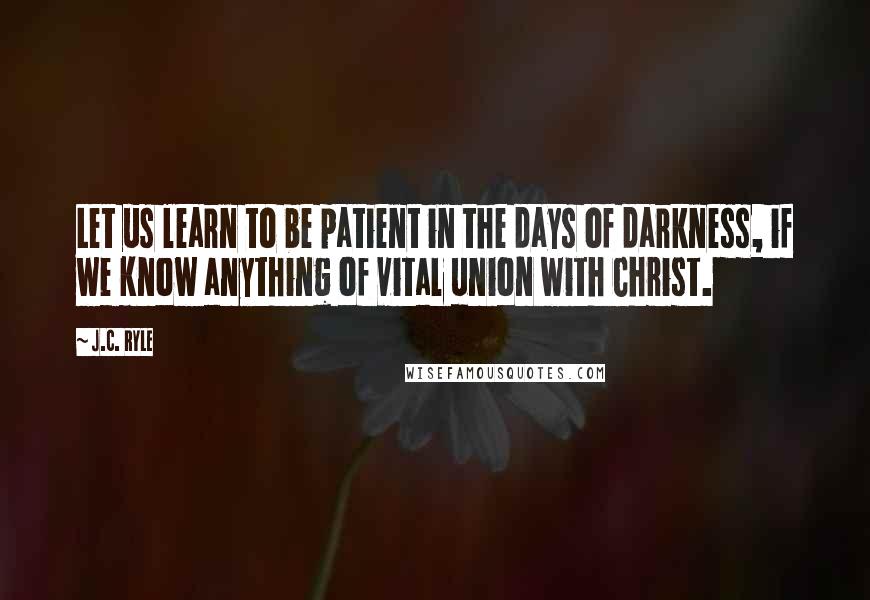 J.C. Ryle Quotes: Let us learn to be patient in the days of darkness, if we know anything of vital union with Christ.