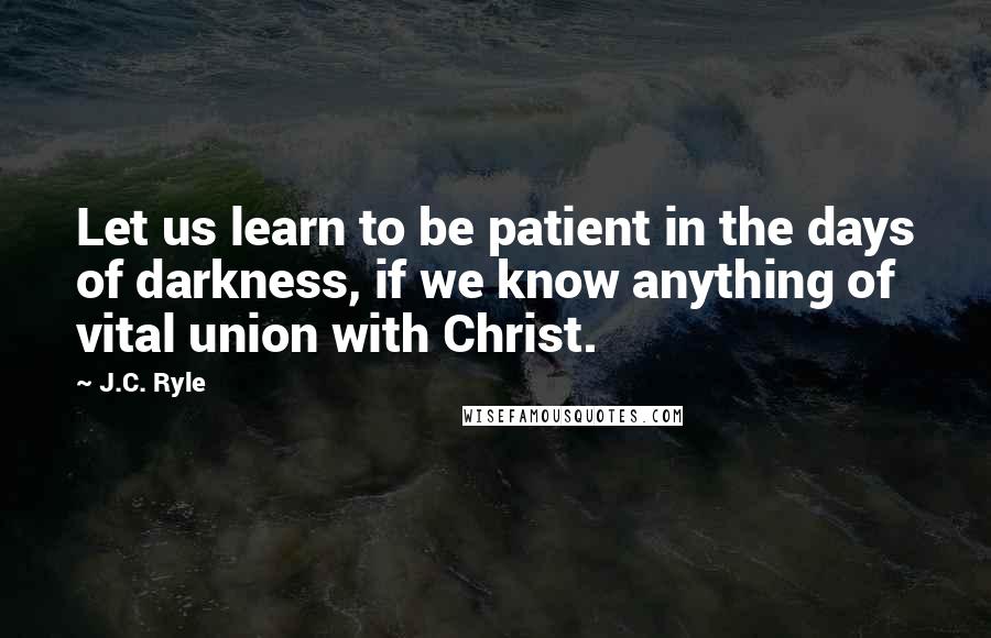 J.C. Ryle Quotes: Let us learn to be patient in the days of darkness, if we know anything of vital union with Christ.