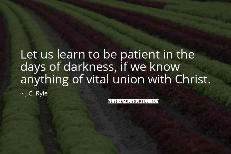 J.C. Ryle Quotes: Let us learn to be patient in the days of darkness, if we know anything of vital union with Christ.