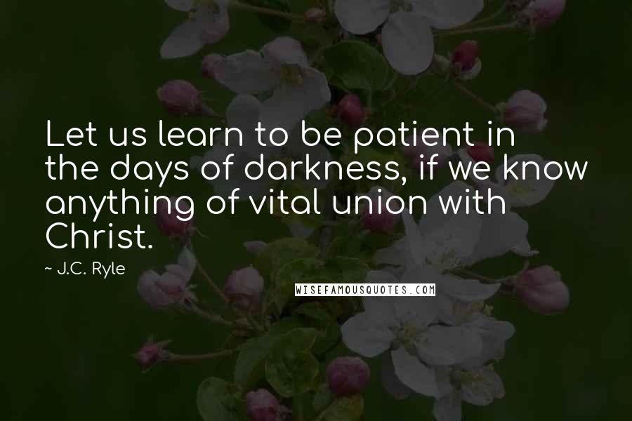 J.C. Ryle Quotes: Let us learn to be patient in the days of darkness, if we know anything of vital union with Christ.