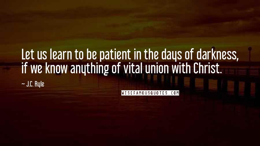 J.C. Ryle Quotes: Let us learn to be patient in the days of darkness, if we know anything of vital union with Christ.
