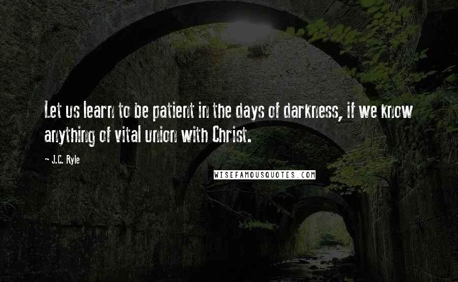 J.C. Ryle Quotes: Let us learn to be patient in the days of darkness, if we know anything of vital union with Christ.
