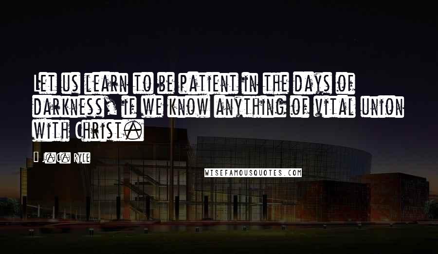 J.C. Ryle Quotes: Let us learn to be patient in the days of darkness, if we know anything of vital union with Christ.