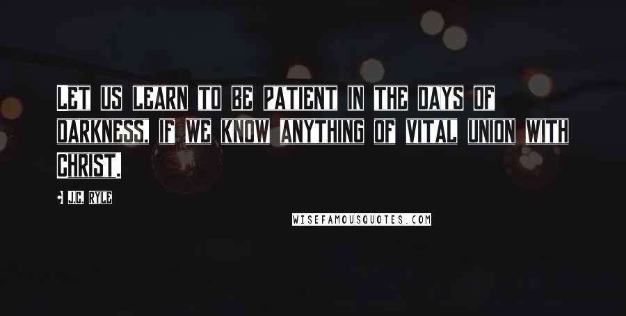 J.C. Ryle Quotes: Let us learn to be patient in the days of darkness, if we know anything of vital union with Christ.
