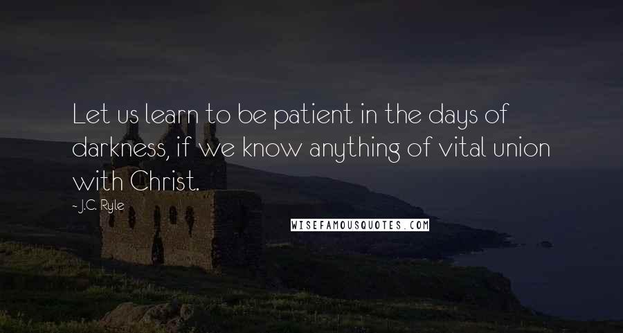 J.C. Ryle Quotes: Let us learn to be patient in the days of darkness, if we know anything of vital union with Christ.