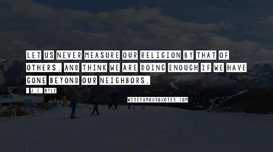 J.C. Ryle Quotes: Let us never measure our religion by that of others, and think we are doing enough if we have gone beyond our neighbors.