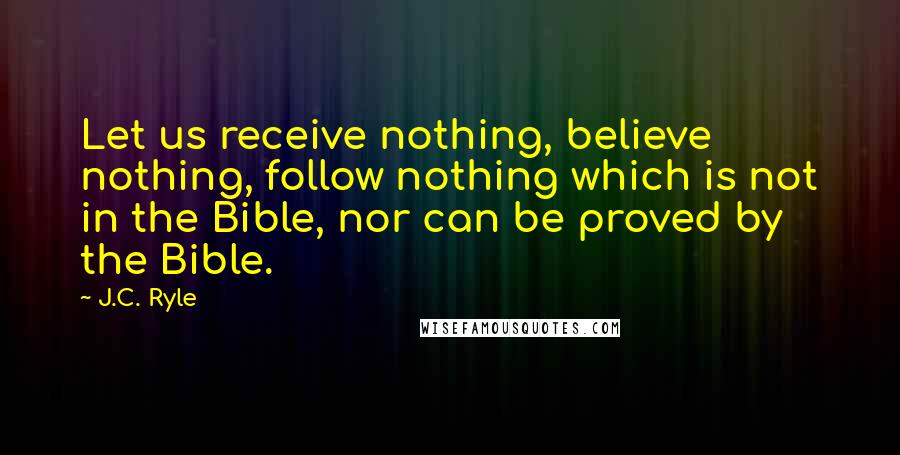 J.C. Ryle Quotes: Let us receive nothing, believe nothing, follow nothing which is not in the Bible, nor can be proved by the Bible.
