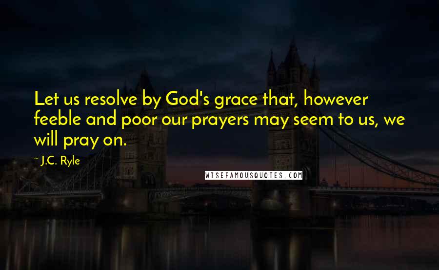 J.C. Ryle Quotes: Let us resolve by God's grace that, however feeble and poor our prayers may seem to us, we will pray on.