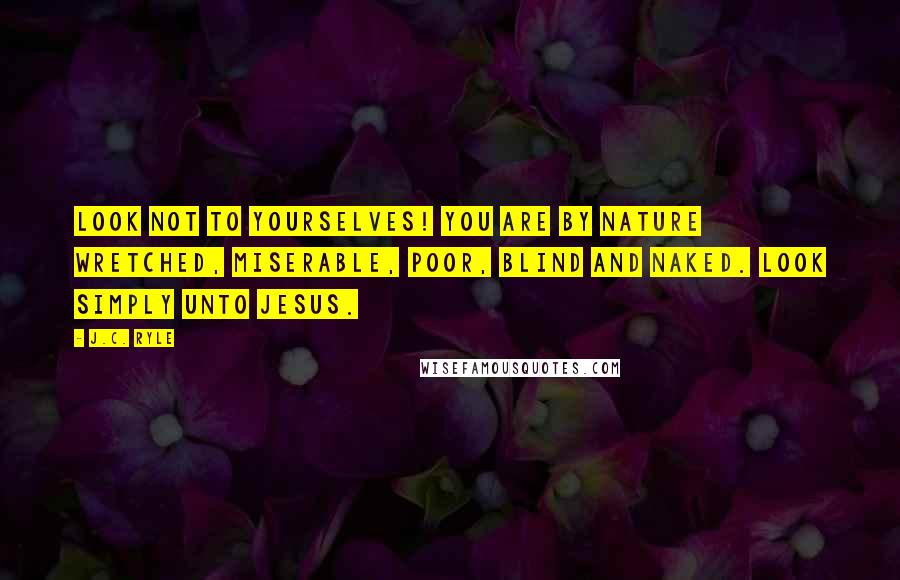 J.C. Ryle Quotes: Look not to yourselves! You are by nature wretched, miserable, poor, blind and naked. Look simply unto Jesus.