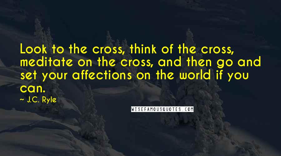 J.C. Ryle Quotes: Look to the cross, think of the cross, meditate on the cross, and then go and set your affections on the world if you can.