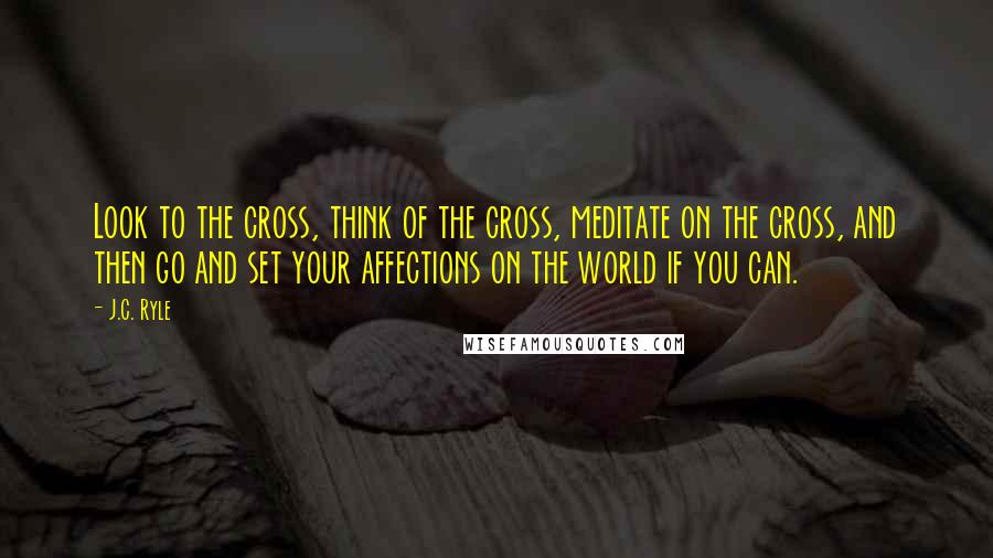 J.C. Ryle Quotes: Look to the cross, think of the cross, meditate on the cross, and then go and set your affections on the world if you can.