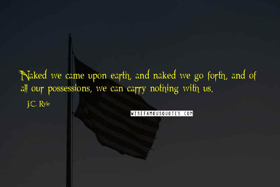 J.C. Ryle Quotes: Naked we came upon earth, and naked we go forth, and of all our possessions, we can carry nothing with us.