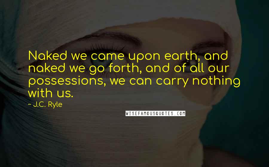 J.C. Ryle Quotes: Naked we came upon earth, and naked we go forth, and of all our possessions, we can carry nothing with us.