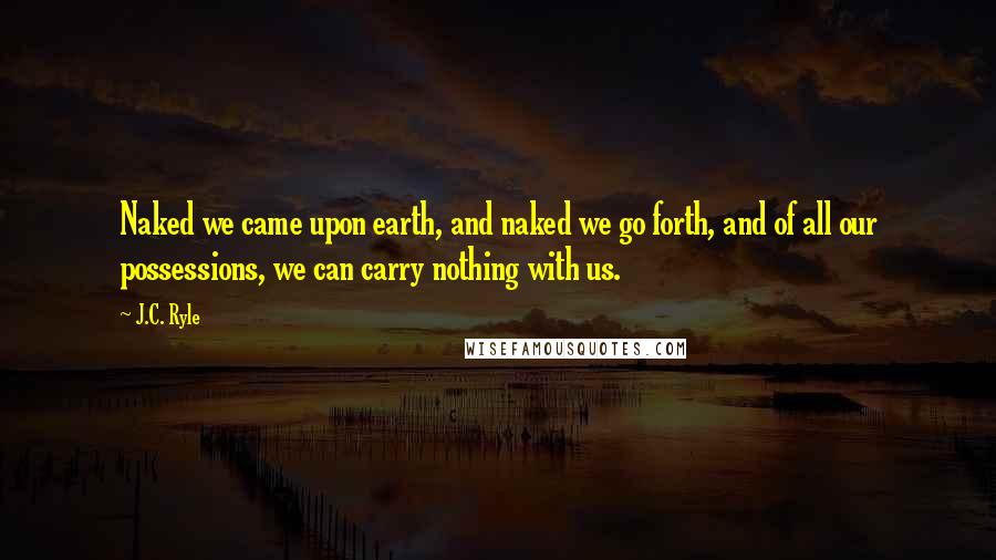 J.C. Ryle Quotes: Naked we came upon earth, and naked we go forth, and of all our possessions, we can carry nothing with us.