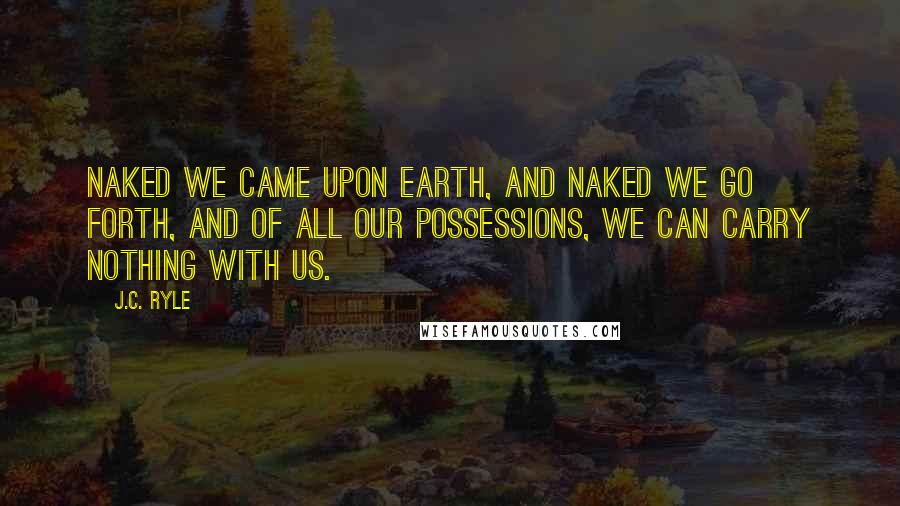 J.C. Ryle Quotes: Naked we came upon earth, and naked we go forth, and of all our possessions, we can carry nothing with us.