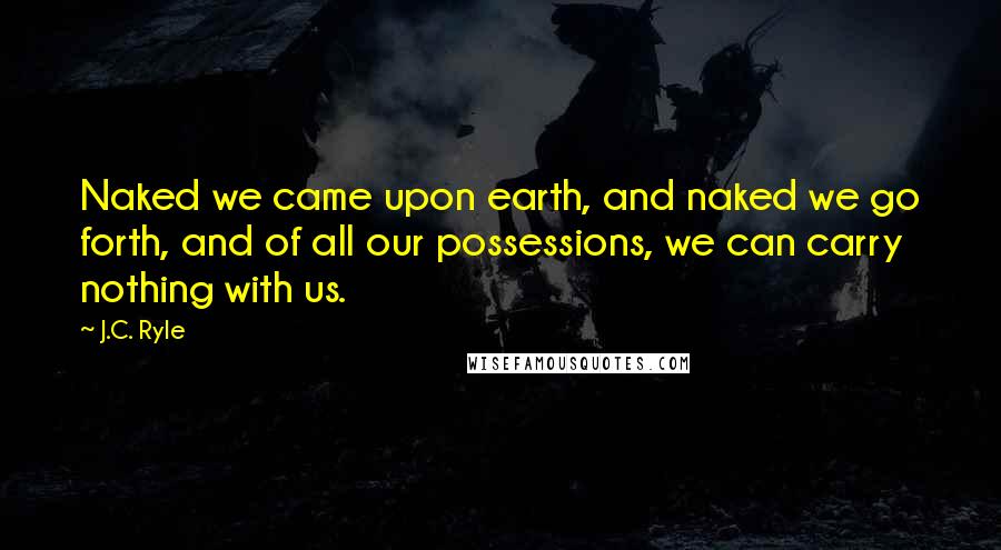 J.C. Ryle Quotes: Naked we came upon earth, and naked we go forth, and of all our possessions, we can carry nothing with us.