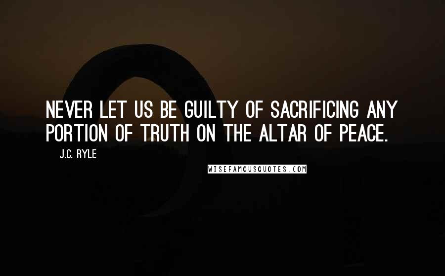 J.C. Ryle Quotes: Never let us be guilty of sacrificing any portion of truth on the altar of peace.