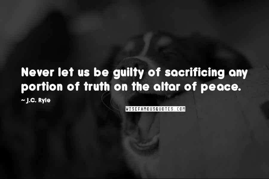 J.C. Ryle Quotes: Never let us be guilty of sacrificing any portion of truth on the altar of peace.