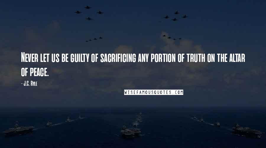 J.C. Ryle Quotes: Never let us be guilty of sacrificing any portion of truth on the altar of peace.