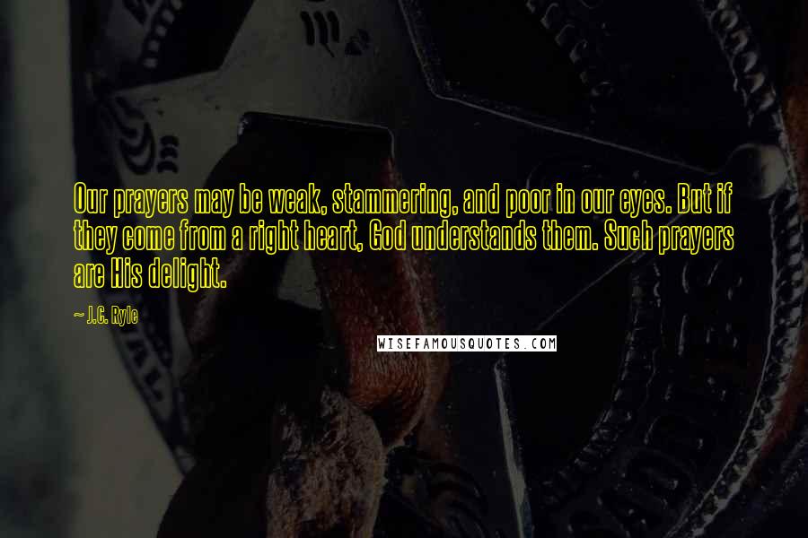 J.C. Ryle Quotes: Our prayers may be weak, stammering, and poor in our eyes. But if they come from a right heart, God understands them. Such prayers are His delight.