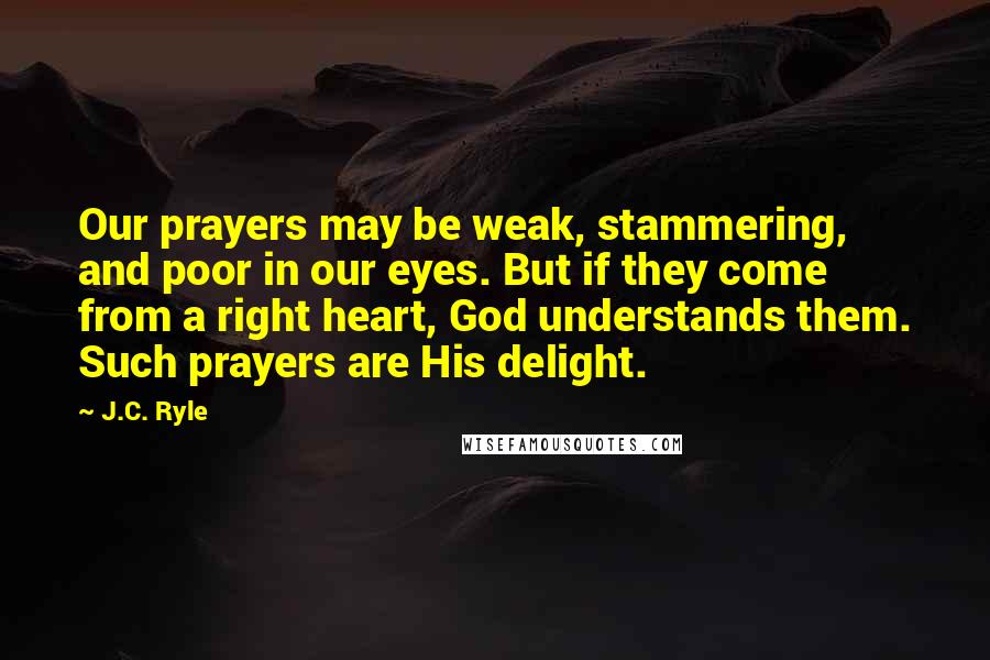 J.C. Ryle Quotes: Our prayers may be weak, stammering, and poor in our eyes. But if they come from a right heart, God understands them. Such prayers are His delight.