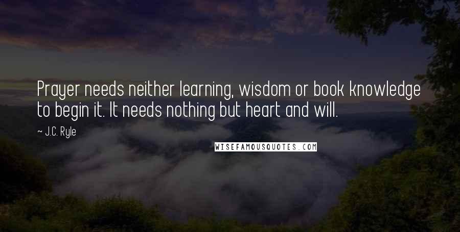 J.C. Ryle Quotes: Prayer needs neither learning, wisdom or book knowledge to begin it. It needs nothing but heart and will.