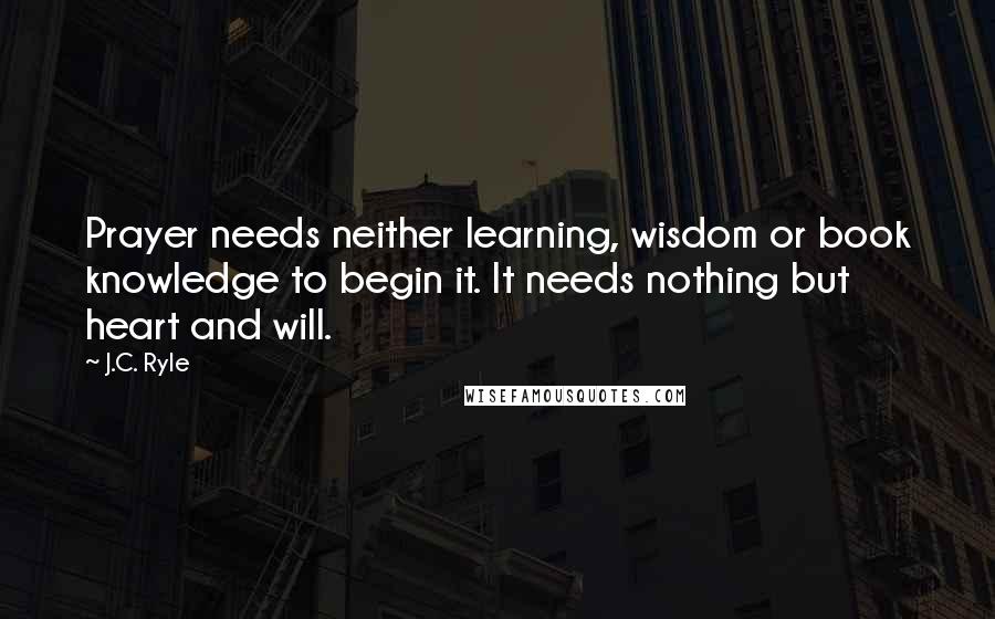 J.C. Ryle Quotes: Prayer needs neither learning, wisdom or book knowledge to begin it. It needs nothing but heart and will.