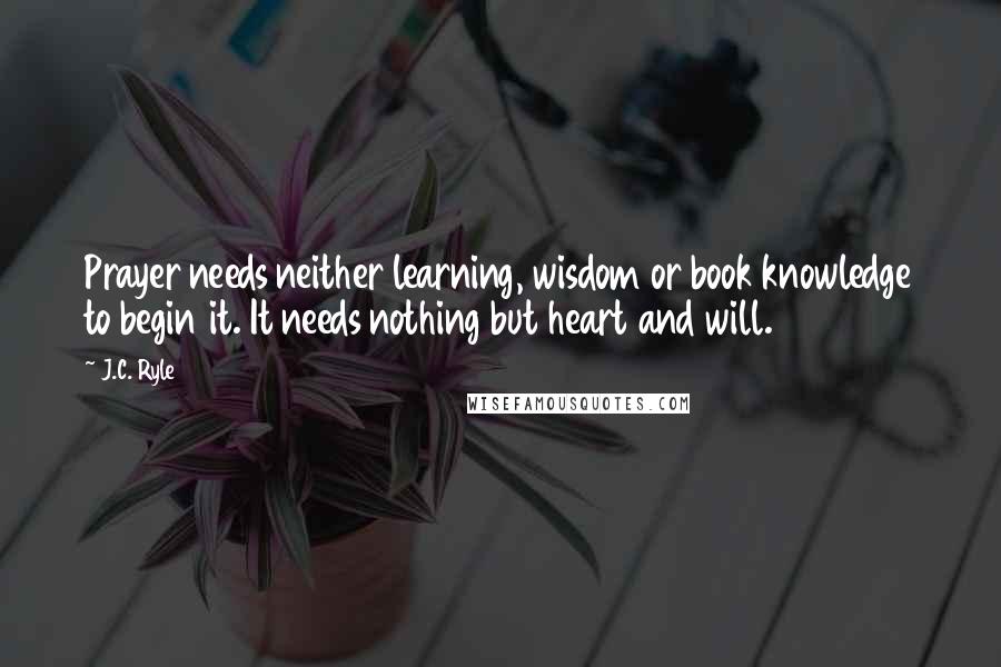 J.C. Ryle Quotes: Prayer needs neither learning, wisdom or book knowledge to begin it. It needs nothing but heart and will.