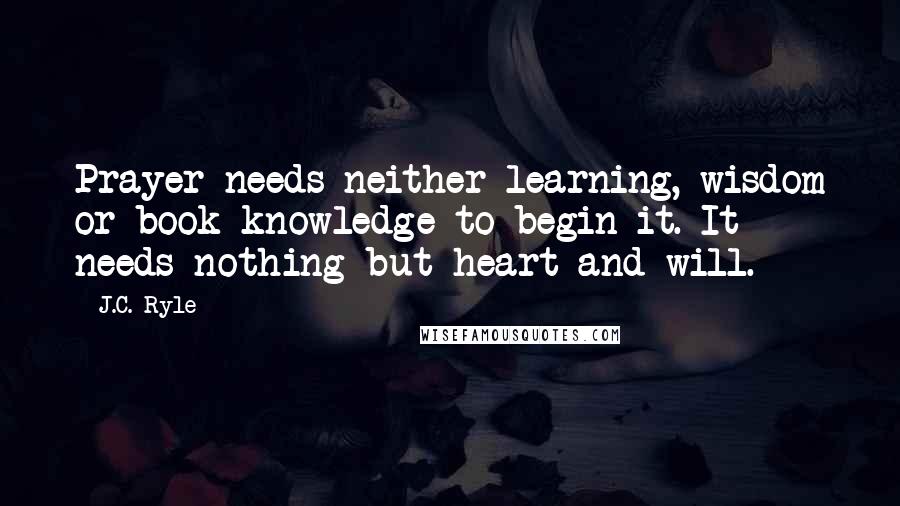 J.C. Ryle Quotes: Prayer needs neither learning, wisdom or book knowledge to begin it. It needs nothing but heart and will.