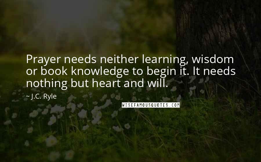 J.C. Ryle Quotes: Prayer needs neither learning, wisdom or book knowledge to begin it. It needs nothing but heart and will.