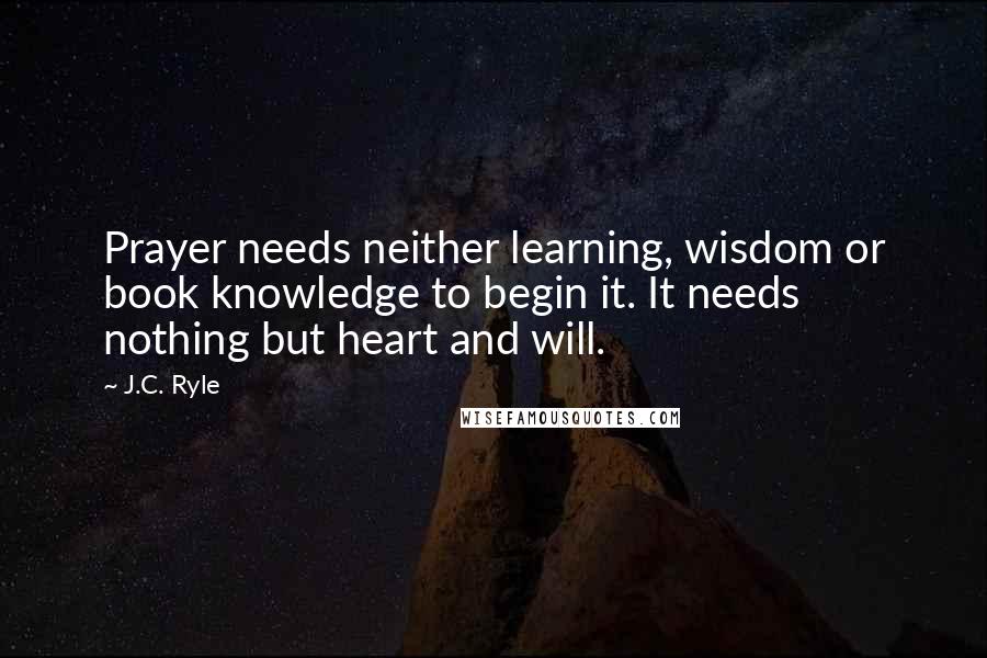 J.C. Ryle Quotes: Prayer needs neither learning, wisdom or book knowledge to begin it. It needs nothing but heart and will.