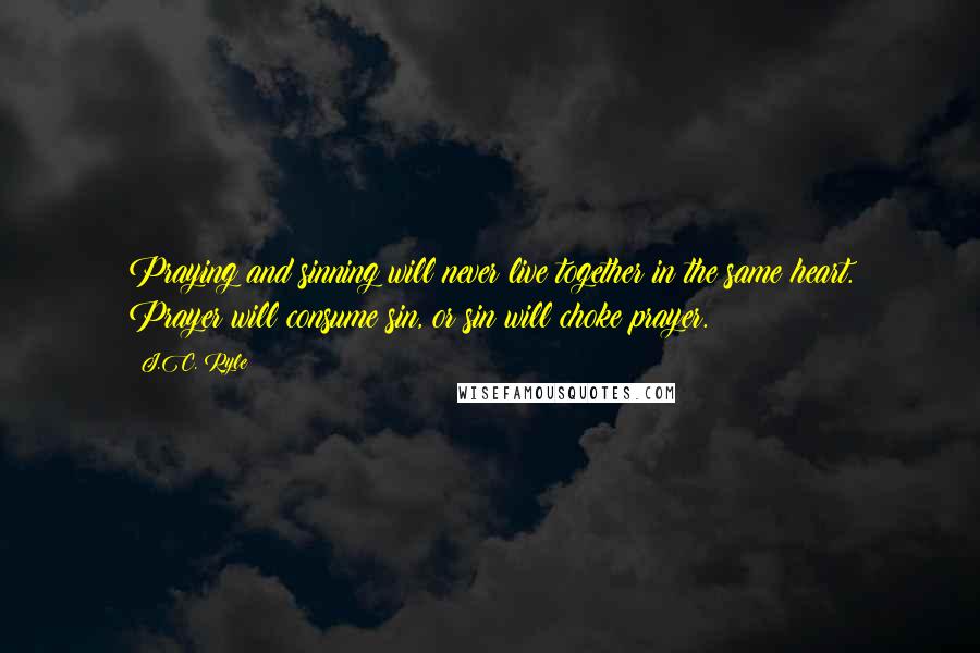 J.C. Ryle Quotes: Praying and sinning will never live together in the same heart. Prayer will consume sin, or sin will choke prayer.