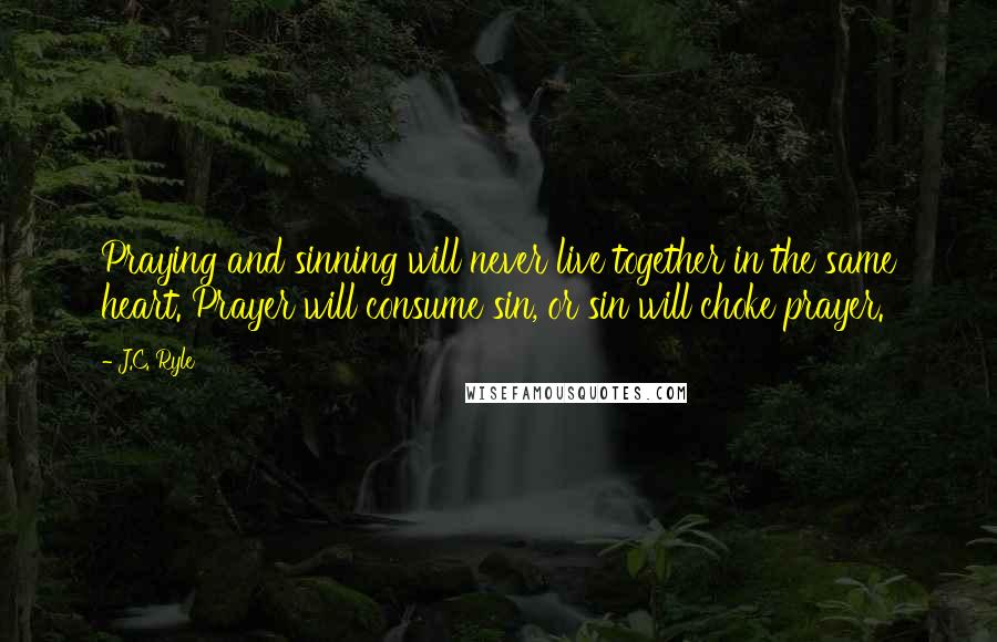 J.C. Ryle Quotes: Praying and sinning will never live together in the same heart. Prayer will consume sin, or sin will choke prayer.