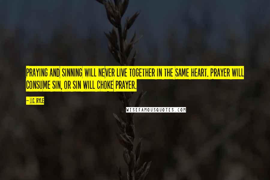 J.C. Ryle Quotes: Praying and sinning will never live together in the same heart. Prayer will consume sin, or sin will choke prayer.