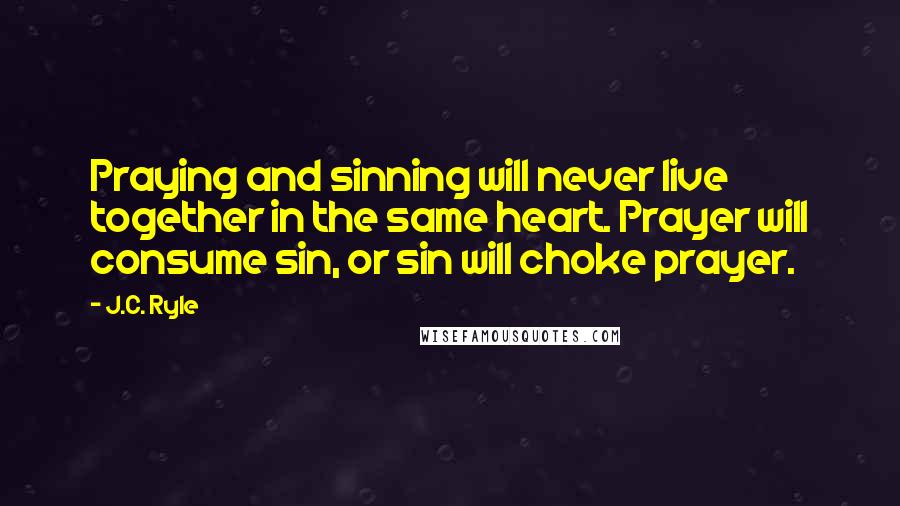 J.C. Ryle Quotes: Praying and sinning will never live together in the same heart. Prayer will consume sin, or sin will choke prayer.