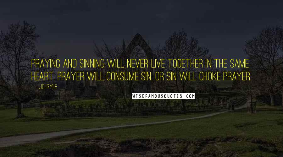 J.C. Ryle Quotes: Praying and sinning will never live together in the same heart. Prayer will consume sin, or sin will choke prayer.